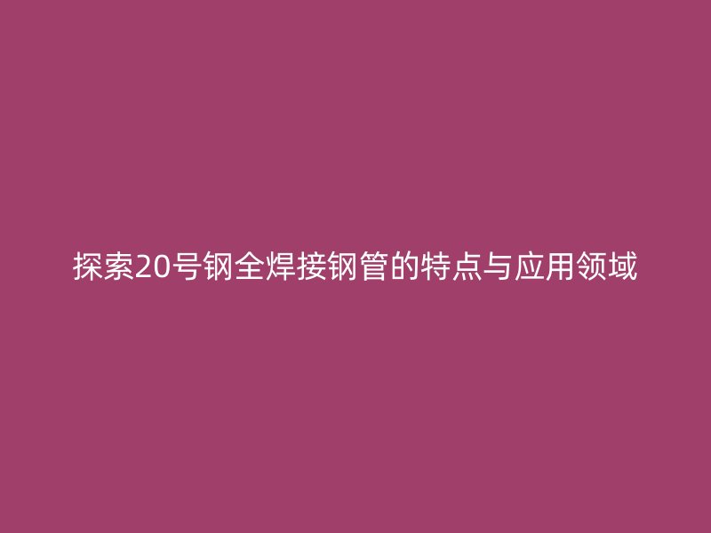 探索20號鋼全焊接鋼管的特點(diǎn)與應(yīng)用領(lǐng)域