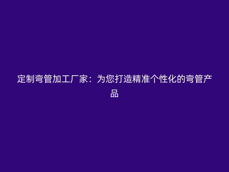 定制彎管加工廠家：為您打造精準(zhǔn)個(gè)性化的彎管產(chǎn)品
