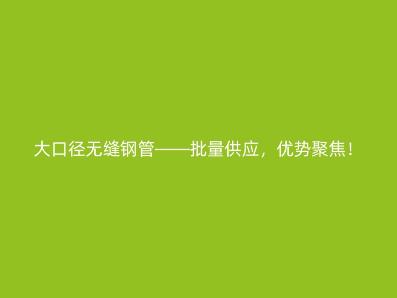 大口徑無縫鋼管——批量供應(yīng)，優(yōu)勢(shì)聚焦！