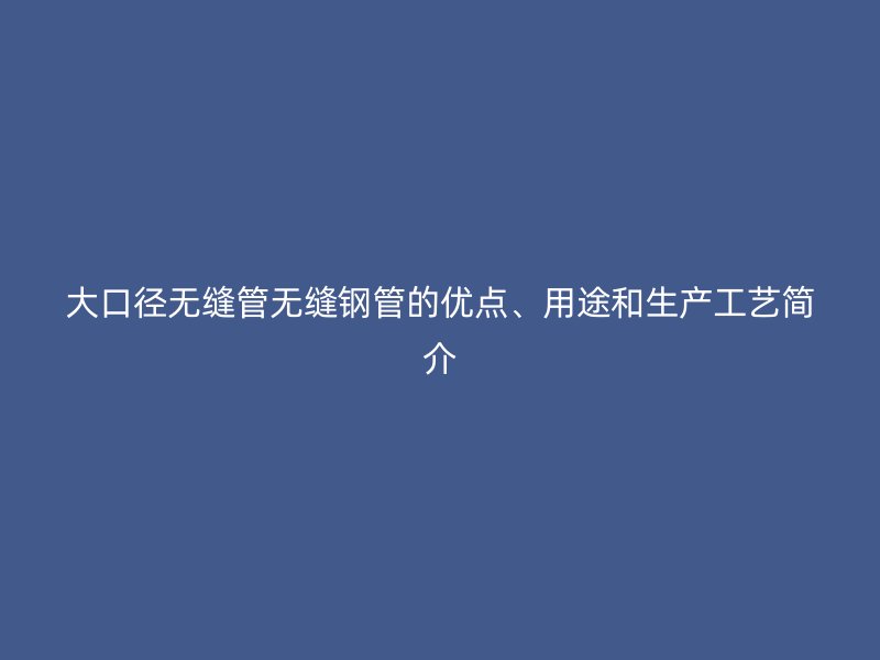 大口徑無縫管無縫鋼管的優(yōu)點(diǎn)、用途和生產(chǎn)工藝簡(jiǎn)介