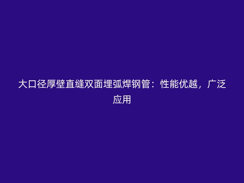 大口徑厚壁直縫雙面埋弧焊鋼管：性能優(yōu)越，廣泛應(yīng)用