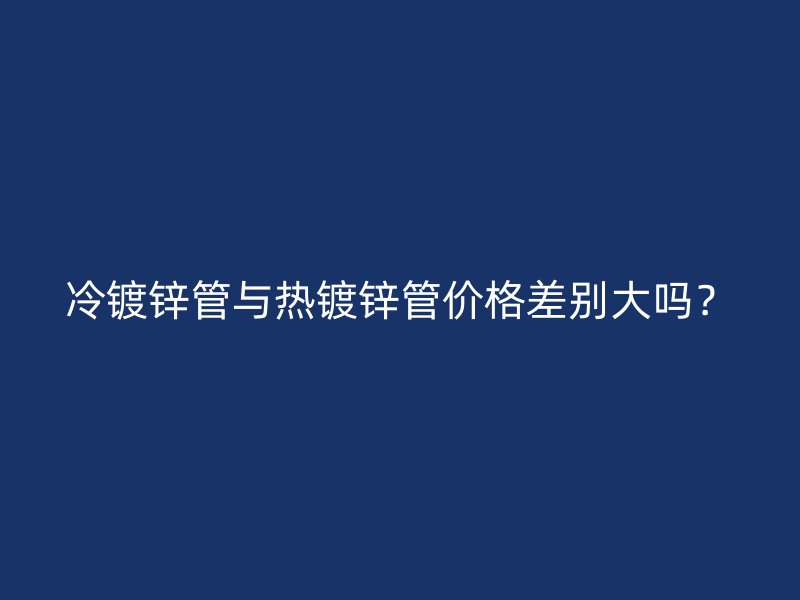 冷鍍鋅管與熱鍍鋅管價(jià)格差別大嗎？
