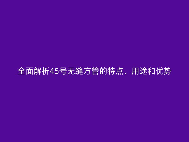 全面解析45號(hào)無縫方管的特點(diǎn)、用途和優(yōu)勢(shì)