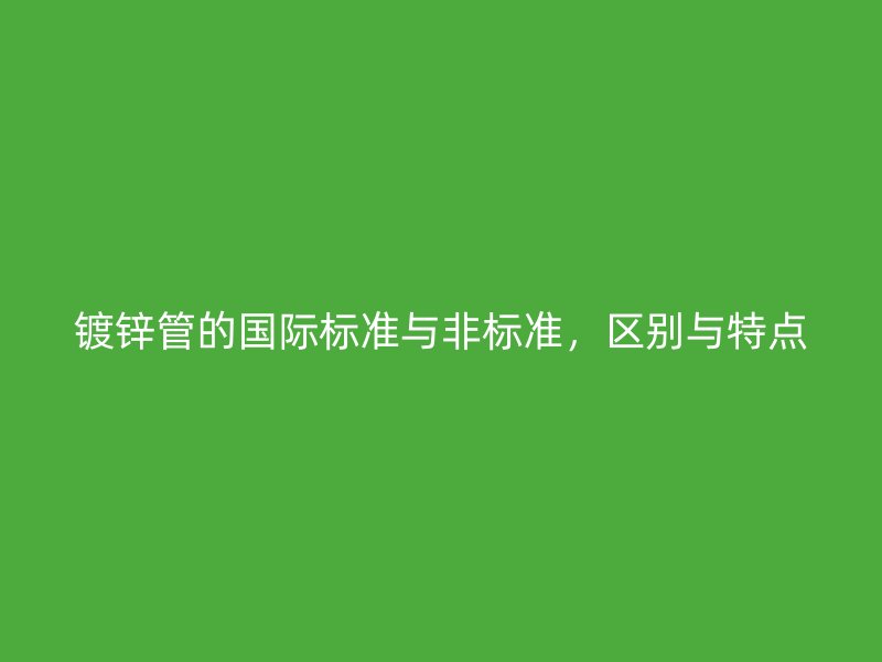 鍍鋅管的國(guó)際標(biāo)準(zhǔn)與非標(biāo)準(zhǔn)，區(qū)別與特點(diǎn)