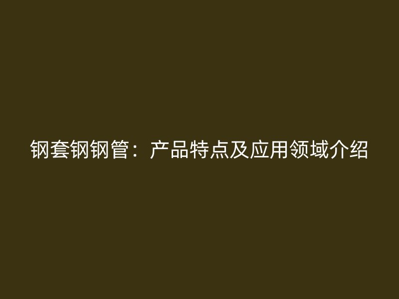 鋼套鋼鋼管：產(chǎn)品特點(diǎn)及應(yīng)用領(lǐng)域介紹