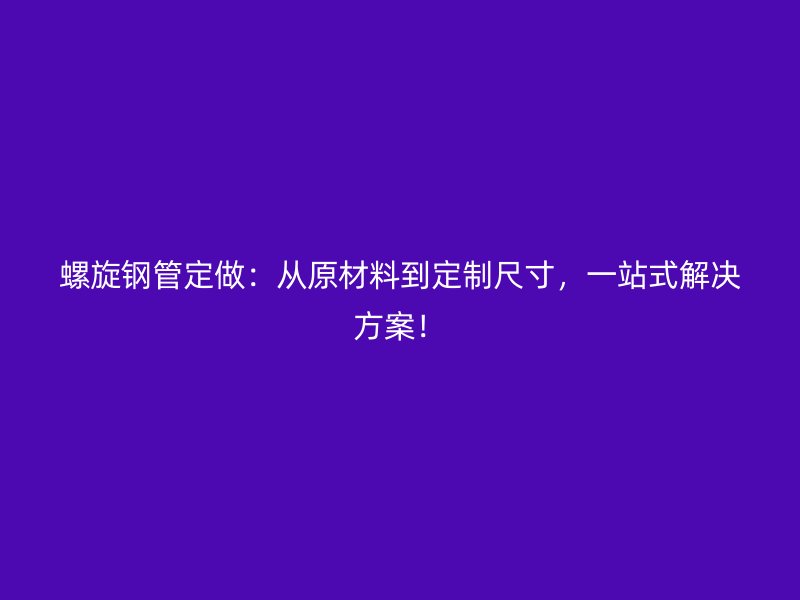 螺旋鋼管定做：從原材料到定制尺寸，一站式解決方案！