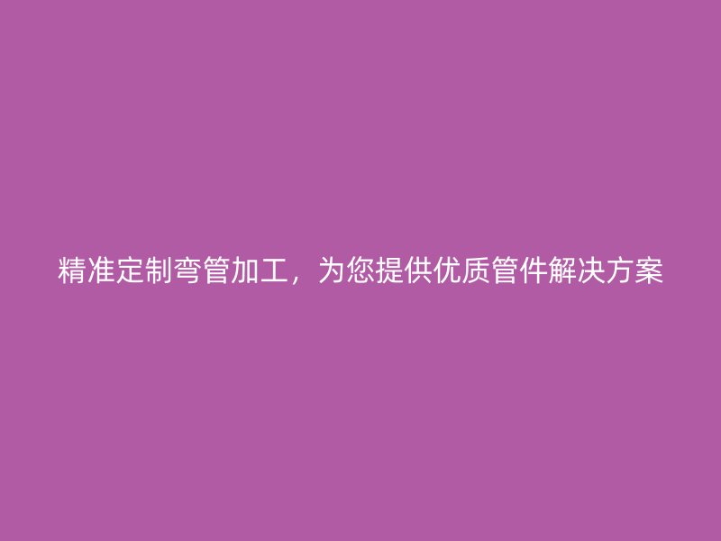 精準(zhǔn)定制彎管加工，為您提供優(yōu)質(zhì)管件解決方案