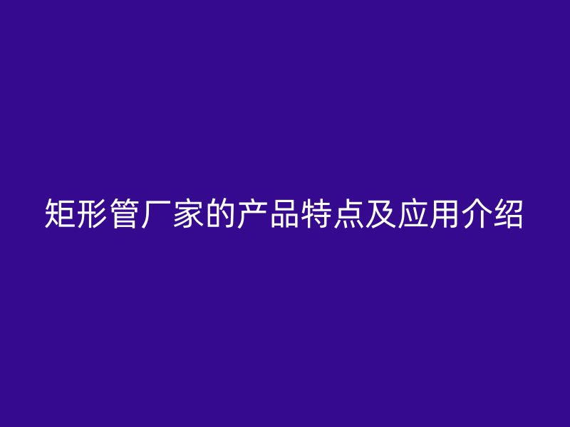 矩形管廠家的產(chǎn)品特點(diǎn)及應(yīng)用介紹