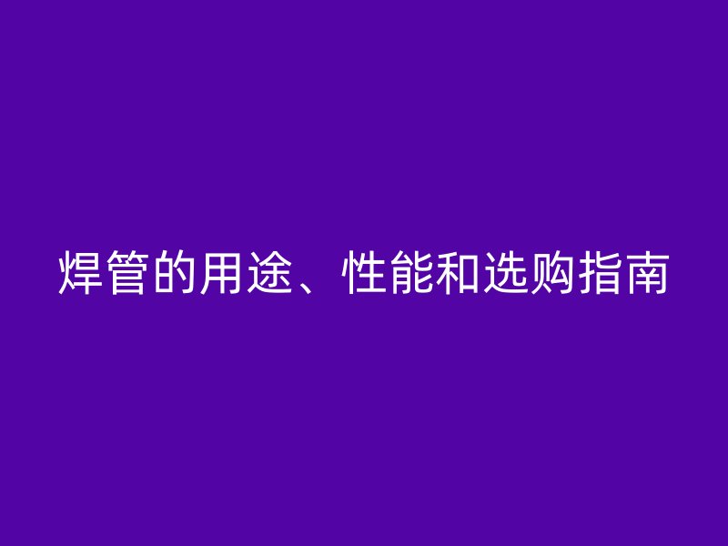 焊管的用途、性能和選購指南