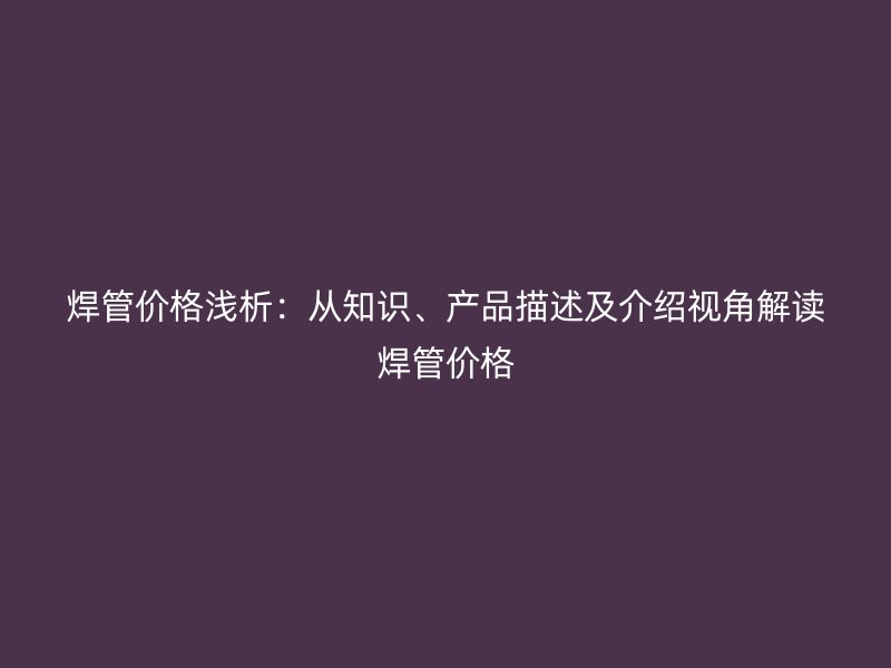 焊管價(jià)格淺析：從知識(shí)、產(chǎn)品描述及介紹視角解讀焊管價(jià)格