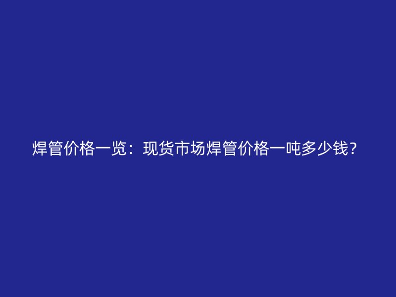 焊管價(jià)格一覽：現(xiàn)貨市場焊管價(jià)格一噸多少錢？