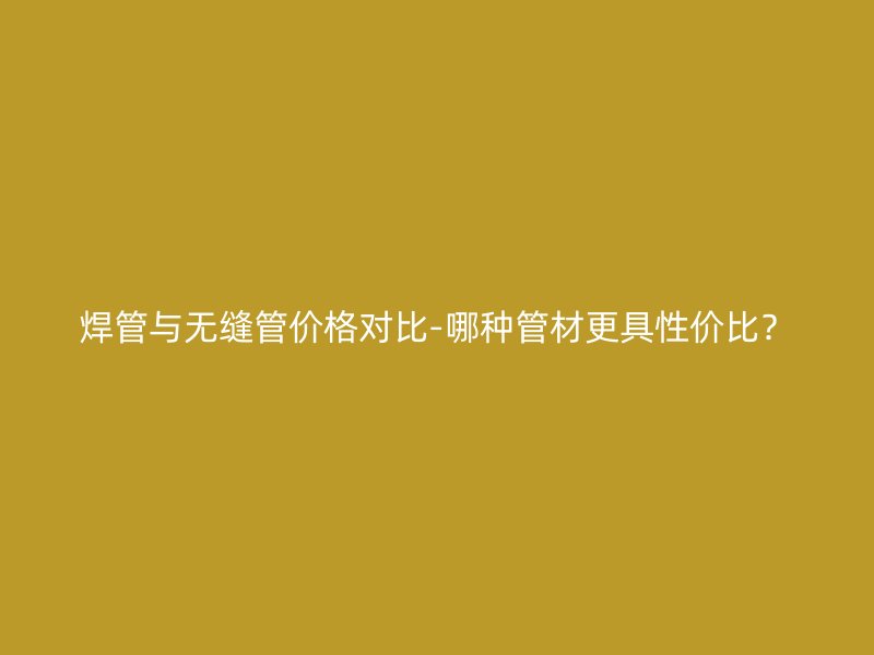 焊管與無縫管價(jià)格對(duì)比-哪種管材更具性價(jià)比？