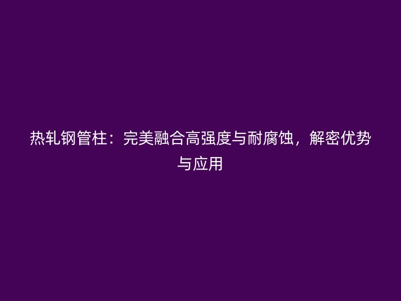 熱軋鋼管柱：完美融合高強(qiáng)度與耐腐蝕，解密優(yōu)勢(shì)與應(yīng)用