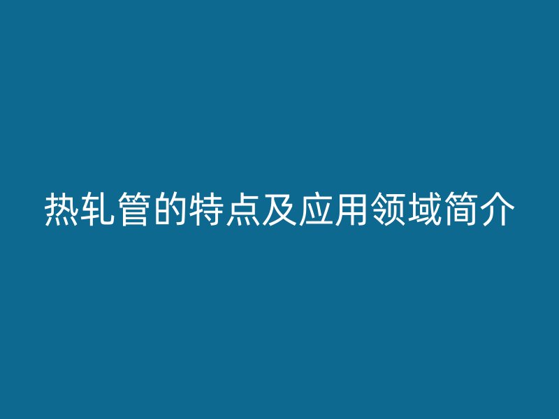 熱軋管的特點(diǎn)及應(yīng)用領(lǐng)域簡(jiǎn)介