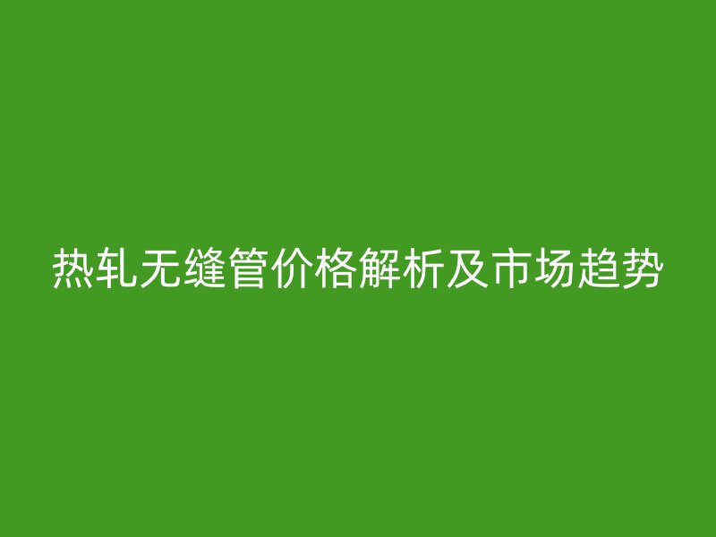 熱軋無縫管價(jià)格解析及市場(chǎng)趨勢(shì)