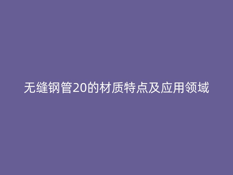 無縫鋼管20的材質(zhì)特點及應(yīng)用領(lǐng)域