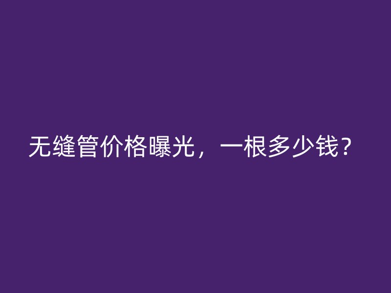 無縫管價格曝光，一根多少錢？