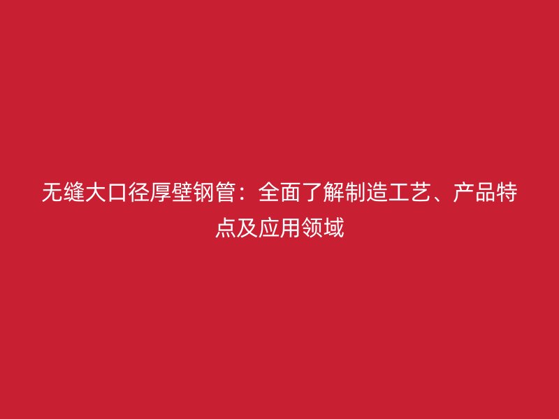 無縫大口徑厚壁鋼管：全面了解制造工藝、產(chǎn)品特點(diǎn)及應(yīng)用領(lǐng)域