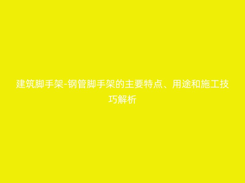 建筑腳手架-鋼管腳手架的主要特點(diǎn)、用途和施工技巧解析