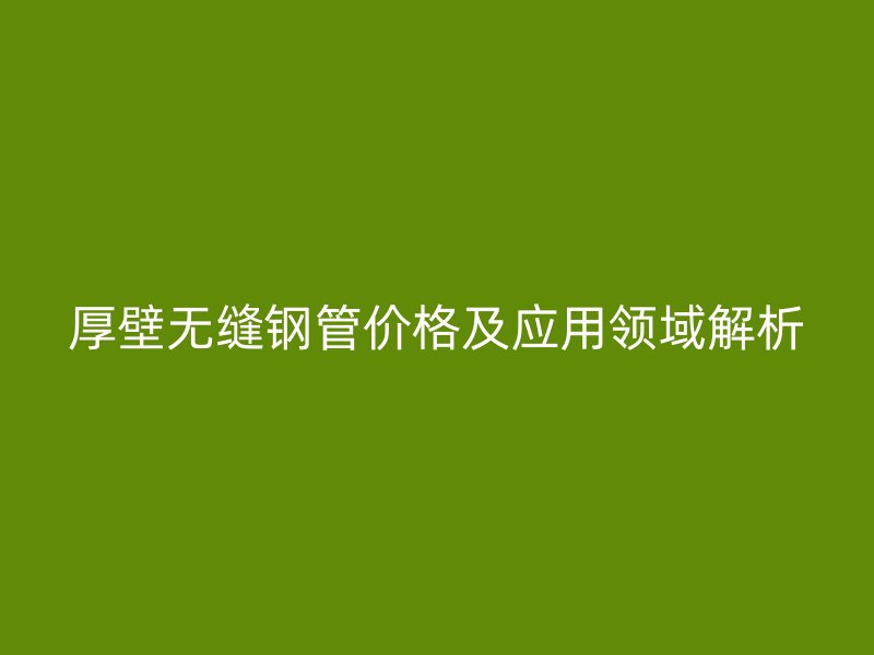 厚壁無縫鋼管價格及應(yīng)用領(lǐng)域解析