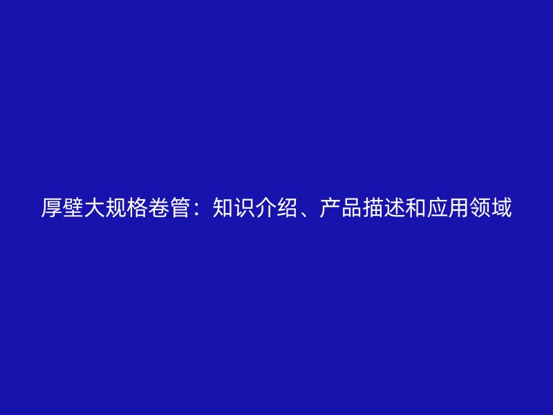 厚壁大規(guī)格卷管：知識介紹、產(chǎn)品描述和應(yīng)用領(lǐng)域
