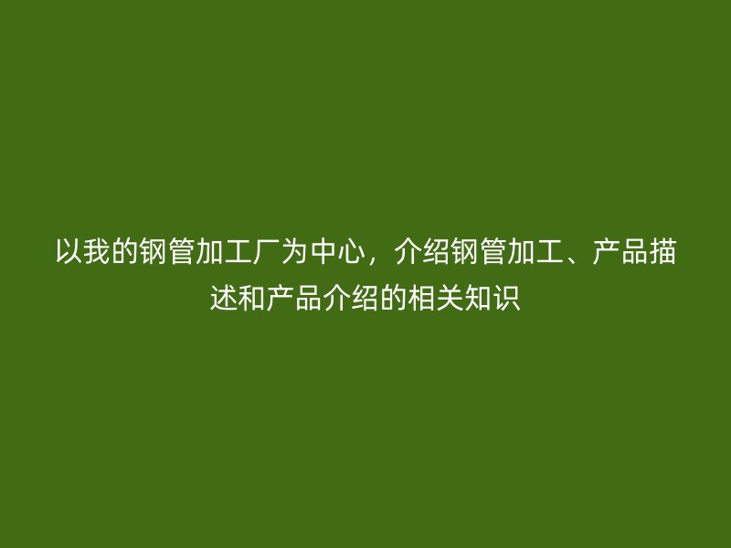 以我的鋼管加工廠為中心，介紹鋼管加工、產(chǎn)品描述和產(chǎn)品介紹的相關(guān)知識(shí)