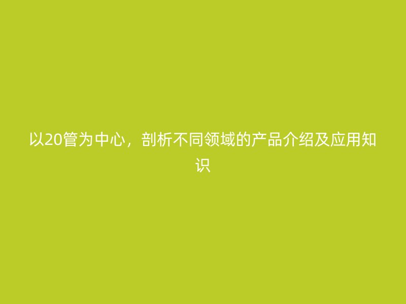 以20管為中心，剖析不同領(lǐng)域的產(chǎn)品介紹及應(yīng)用知識
