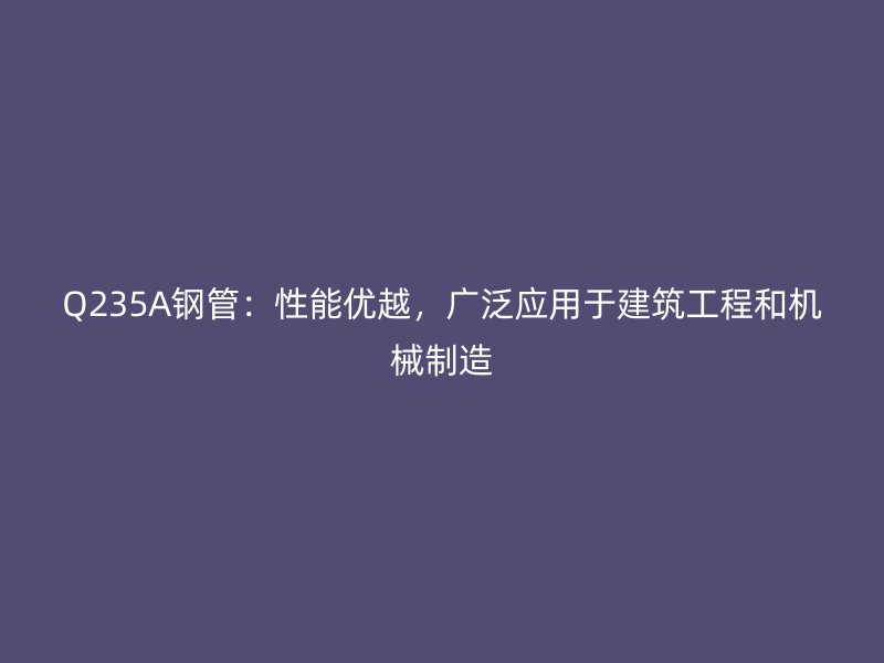 Q235A鋼管：性能優(yōu)越，廣泛應(yīng)用于建筑工程和機(jī)械制造