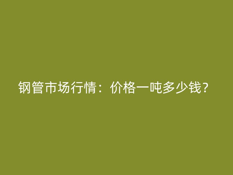 鋼管市場行情：價格一噸多少錢？