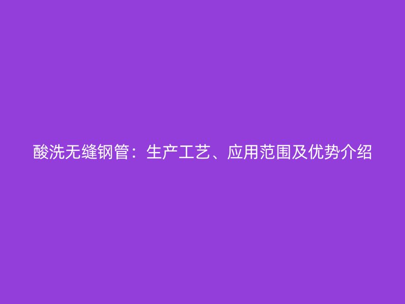 酸洗無(wú)縫鋼管：生產(chǎn)工藝、應(yīng)用范圍及優(yōu)勢(shì)介紹