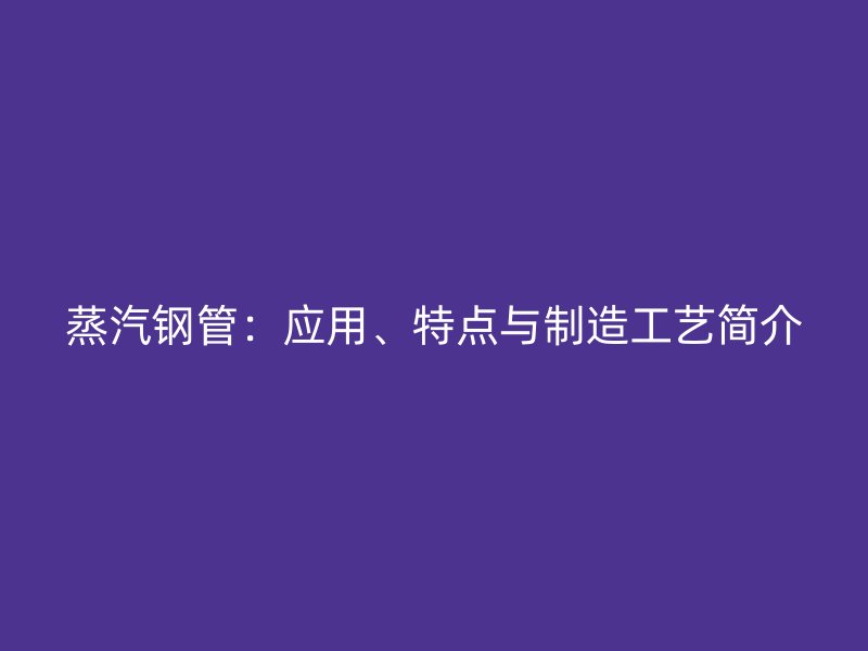 蒸汽鋼管：應用、特點與制造工藝簡介