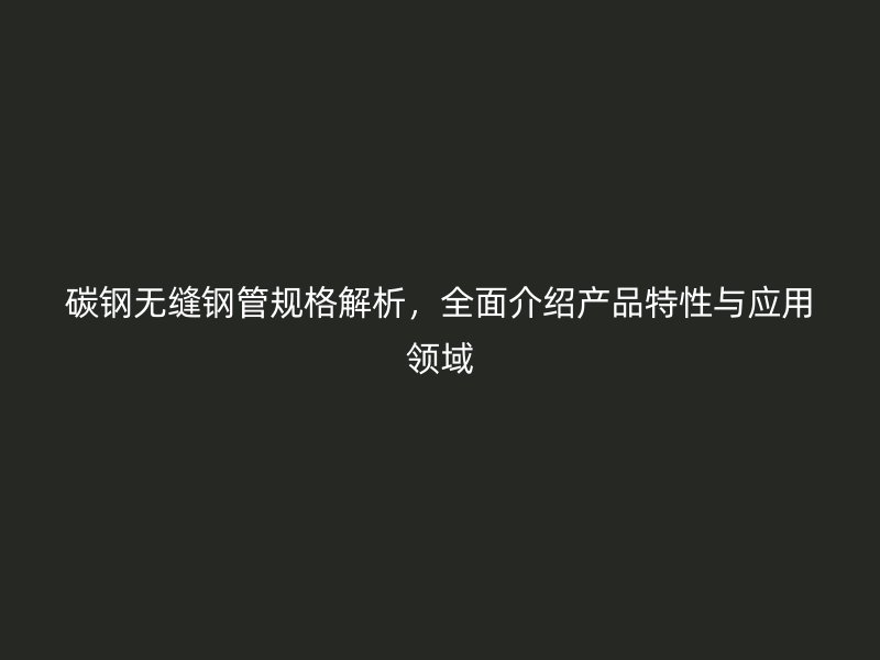 碳鋼無縫鋼管規(guī)格解析，全面介紹產(chǎn)品特性與應用領域