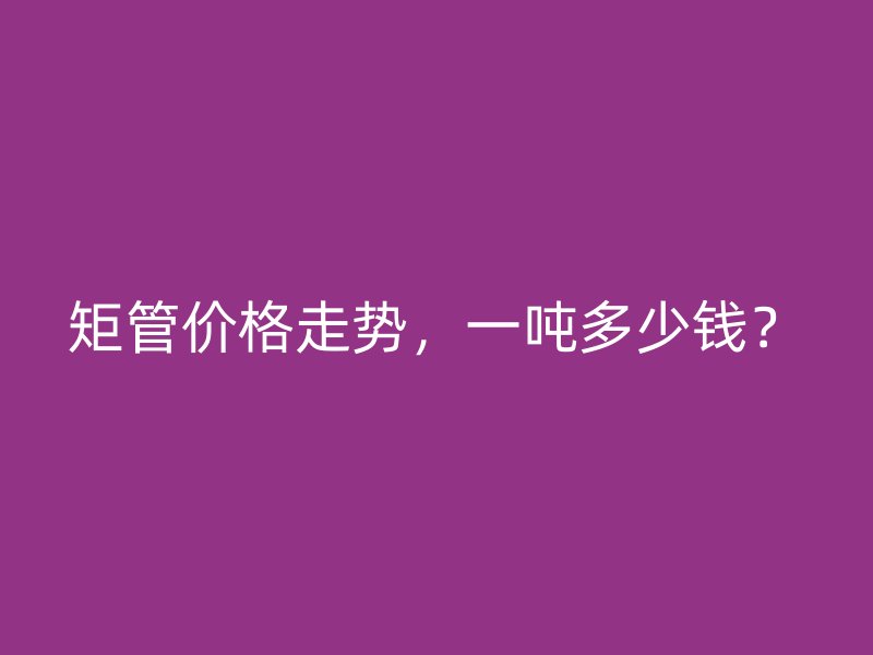 矩管價格走勢，一噸多少錢？