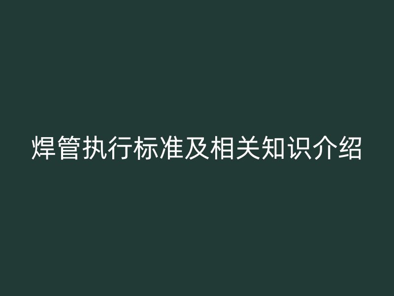 焊管執(zhí)行標(biāo)準(zhǔn)及相關(guān)知識(shí)介紹