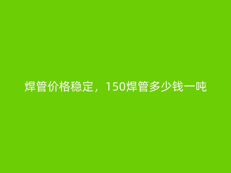 焊管價(jià)格穩(wěn)定，150焊管多少錢一噸