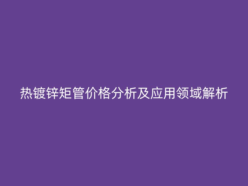 熱鍍鋅矩管價格分析及應(yīng)用領(lǐng)域解析