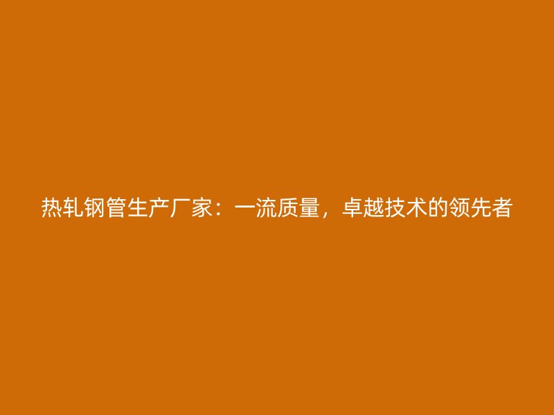 熱軋鋼管生產(chǎn)廠家：一流質(zhì)量，卓越技術(shù)的領(lǐng)先者