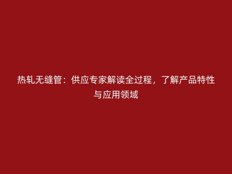 熱軋無(wú)縫管：供應(yīng)專家解讀全過(guò)程，了解產(chǎn)品特性與應(yīng)用領(lǐng)域