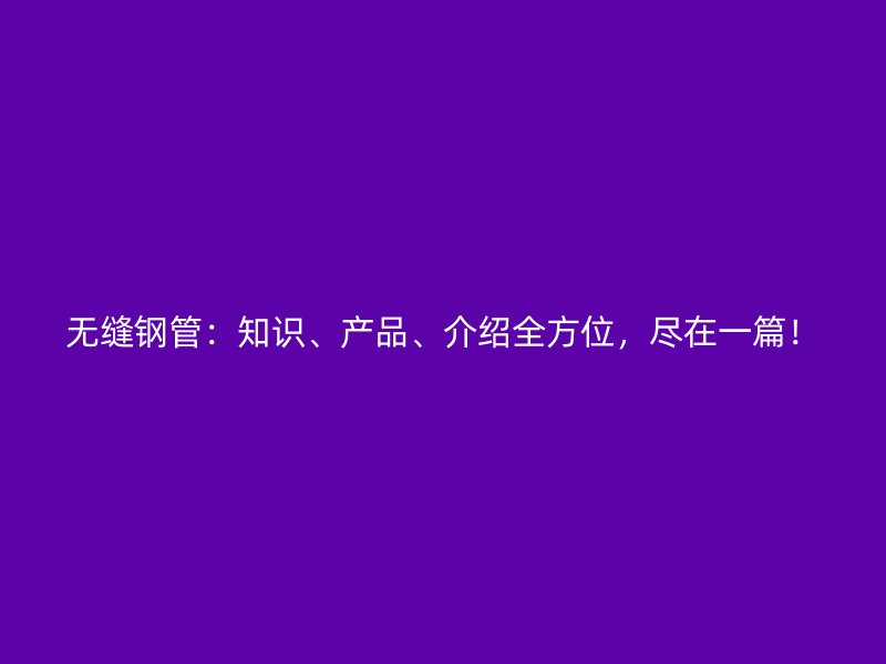 無縫鋼管：知識、產(chǎn)品、介紹全方位，盡在一篇！