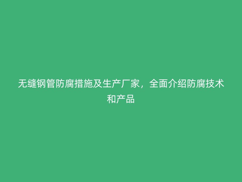 無縫鋼管防腐措施及生產(chǎn)廠家，全面介紹防腐技術(shù)和產(chǎn)品