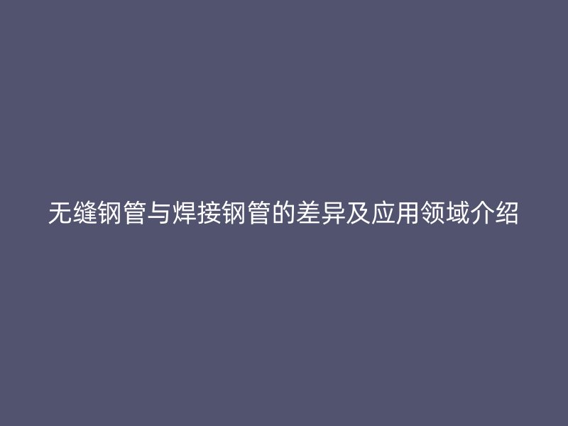無(wú)縫鋼管與焊接鋼管的差異及應(yīng)用領(lǐng)域介紹