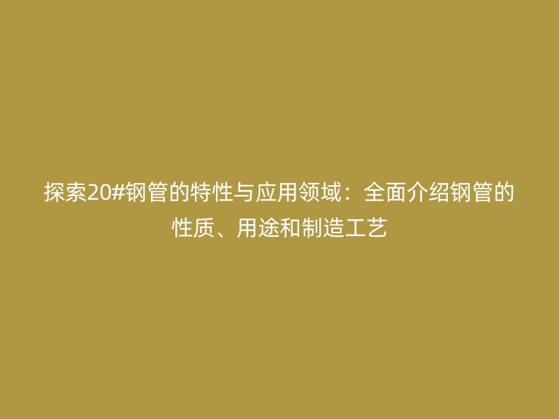 探索20#鋼管的特性與應(yīng)用領(lǐng)域：全面介紹鋼管的性質(zhì)、用途和制造工藝