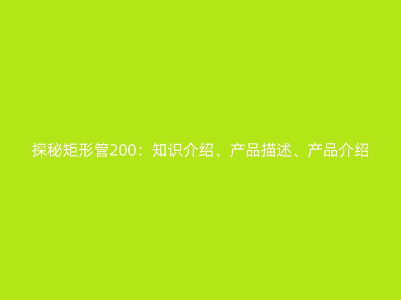 探秘矩形管200：知識(shí)介紹、產(chǎn)品描述、產(chǎn)品介紹