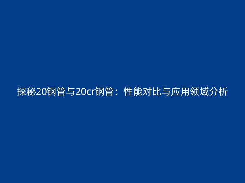 探秘20鋼管與20cr鋼管：性能對比與應(yīng)用領(lǐng)域分析