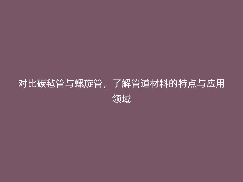 對比碳氈管與螺旋管，了解管道材料的特點與應用領域
