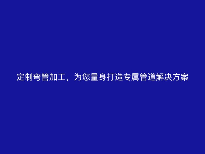 定制彎管加工，為您量身打造專屬管道解決方案