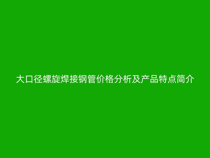 大口徑螺旋焊接鋼管價格分析及產(chǎn)品特點簡介
