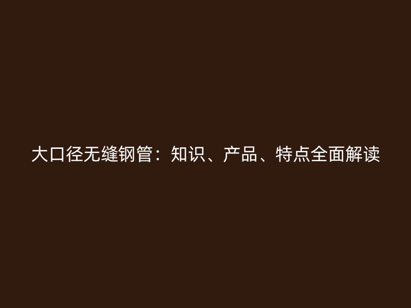 大口徑無縫鋼管：知識、產品、特點全面解讀