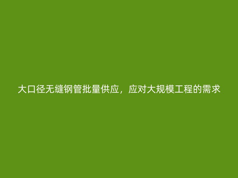 大口徑無(wú)縫鋼管批量供應(yīng)，應(yīng)對(duì)大規(guī)模工程的需求