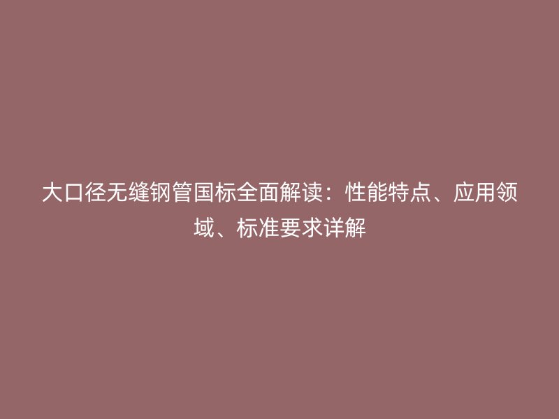大口徑無縫鋼管國標(biāo)全面解讀：性能特點、應(yīng)用領(lǐng)域、標(biāo)準(zhǔn)要求詳解